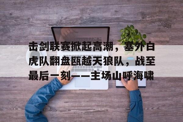 击剑联赛掀起高潮，塞外白虎队翻盘瓯越天狼队，战至最后一刻——主场山呼海啸的简单介绍