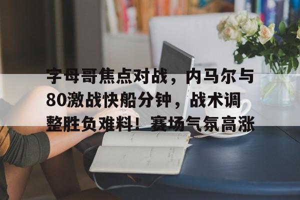 九游官网登录-关于字母哥焦点对战,内马尔与80激战快船分钟,战术调整胜负难料!赛场气氛高涨的信息
