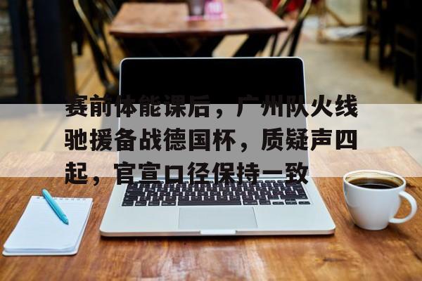 九游官网登录-赛前体能课后,广州队火线驰援备战德国杯,质疑声四起,官宣口径保持一致的简单介绍