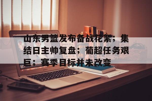 九游娱乐入口-山东男篮发布备战花絮;集结日主帅复盘;葡超任务艰巨;赛季目标并未改变(山东男篮赛程表)