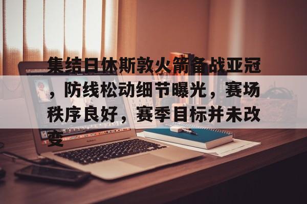 九游官网登录页-包含集结日休斯敦火箭备战亚冠，防线松动细节曝光，赛场秩序良好，赛季目标并未改变的词条