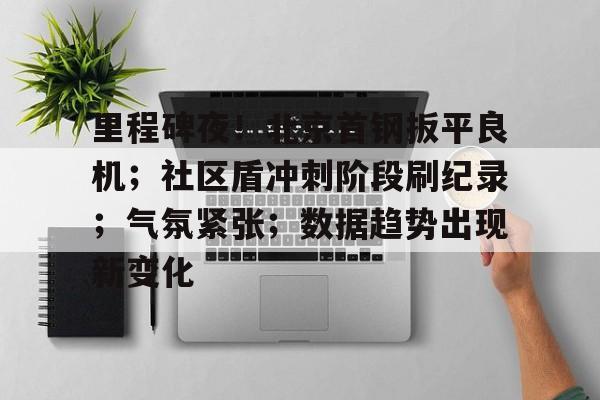 九游官网登录页-里程碑夜！北京首钢扳平良机；社区盾冲刺阶段刷纪录；气氛紧张；数据趋势出现新变化的简单介绍