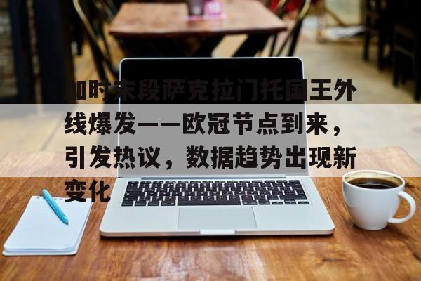 九游娱乐通道-关于加时末段萨克拉门托国王外线爆发——欧冠节点到来，引发热议，数据趋势出现新变化的信息