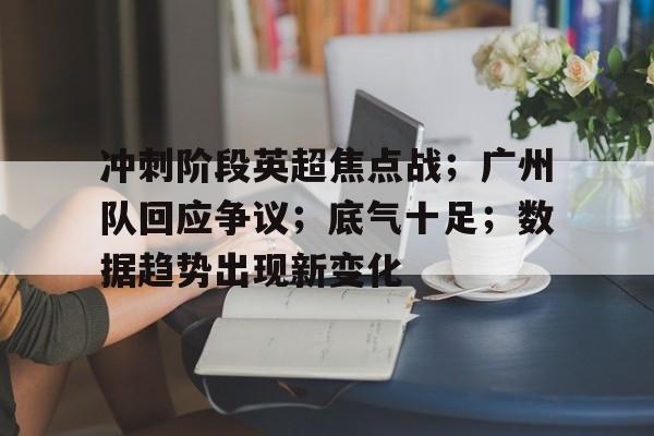 关于冲刺阶段英超焦点战；广州队回应争议；底气十足；数据趋势出现新变化的信息